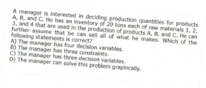 A manager is interested in deciding production quantities for products A, B, and C. He has an inventory of 20 tons each of raw materials 1, 2, 3, and 4 that are used in the production of products A, B, and C. He can further assume that he can sell all of what he makes. Which of the following statements is correct?
A) The manager has four decision variables.
B) The manager has three constraints.
C) The manager has three decision variables.
D) The manager can solve this problem graphically.