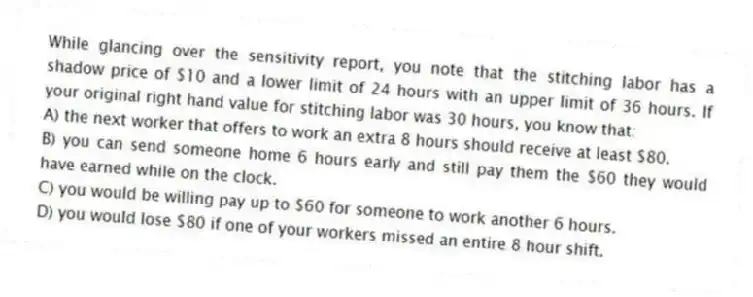 While glancing over the sensitivity report, you note that the stitching labor has a shadow price of $10 and a lower limit of 24 hours with an upper limit of 36 hours. If your original right hand value for stitching labor was 30 hours, you know that:
A) the next worker that offers to work an extra 8 hours should receive at least $80.
B) you can send someone home 6 hours early and still pay them the $60 they would have earned while on the clock.
C) you would be willing pay up to $60 for someone to work another 6 hours.
D) you would lose $80 if one of your workers missed an entire 8 hour shift.