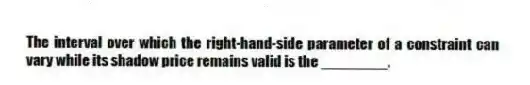 The interval over which the right-hand-side parameter of a constraint can vary while its shadow price remains valid is the ________.