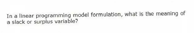In a linear programming model formulation, what is the meaning of a slack or surplus variable?