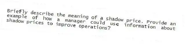 Briefly describe the meaning of a shadow price. Provide an example of how a manager could use information about shadow prices to improve operations?