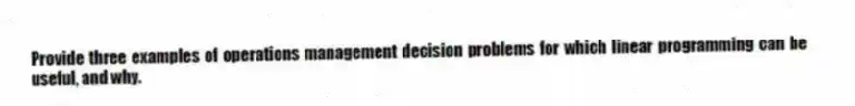 Provide three examples of operations management decision problems for which linear programming can be useful, and why.