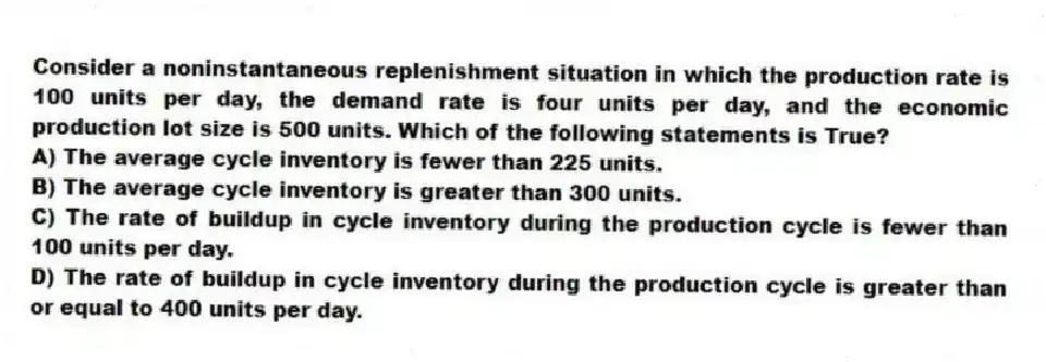 Consider a noninstantaneous replenishment situation in which the production rate is 100 units per day, the demand rate is four units per day, and the economic production lot size is 500 units. Which of the following statements is True?
A) The average cycle inventory is fewer than 225 units.
B) The average cycle inventory is greater than 300 units.
C) The rate of buildup in cycle inventory during the production cycle is fewer than 100 units per day.
D) The rate of buildup in cycle inventory during the production cycle is greater than or equal to 400 units per day.