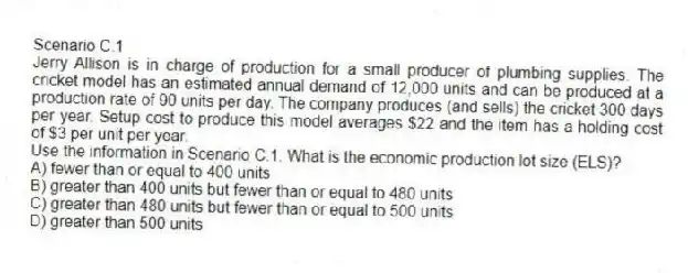 Scenario C.1
Jerry Allison is in charge of production for a small producer of plumbing supplies. The cricket model has an estimated annual demand of 12,000 units and can be produced at a production rate of 90 units per day. The company produces (and sells) the cricket 300 days per year. Setup cost to produce this model averages $22 and the item has a holding cost of $3 per unit per year.
-Use the information in Scenario C.1. What is the economic production lot size (ELS)?
A) fewer than or equal to 400 units
B) greater than 400 units but fewer than or equal to 480 units
C) greater than 480 units but fewer than or equal to 500 units
D) greater than 500 units