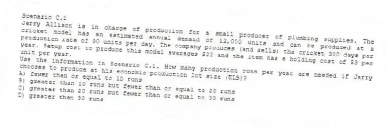 Scenario C.1
Jerry Allison is in charge of production for a small producer of plumbing supplies. The cricket model has an estimated annual demand of 12,000 units and can be produced at a production rate of 90 units per day. The company produces (and sells) the cricket 300 days per year. Setup cost to produce this model averages $22 and the item has a holding cost of $3 per unit per year.
-Use the information in Scenario C.1. How many production runs per year are needed if Jerry chooses to produce at his economic production lot size (ELS)?
A) fewer than or equal to 10 runs
B) greater than 10 runs but fewer than or equal to 20 runs
C) greater than 20 runs but fewer than or equal to 30 runs
D) greater than 30 runs