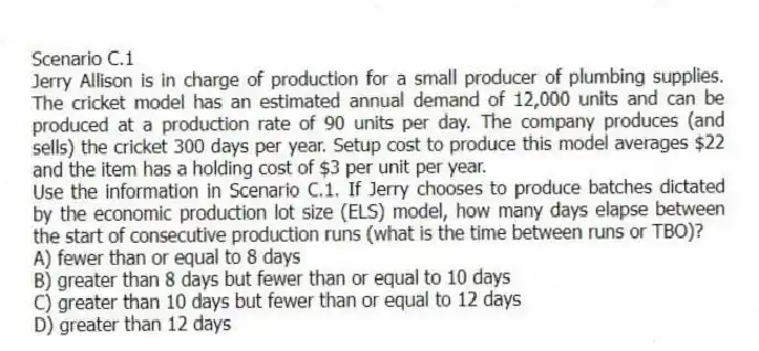 Scenario C.1
Jerry Allison is in charge of production for a small producer of plumbing supplies. The cricket model has an estimated annual demand of 12,000 units and can be produced at a production rate of 90 units per day. The company produces (and sells) the cricket 300 days per year. Setup cost to produce this model averages $22 and the item has a holding cost of $3 per unit per year.
-Use the information in Scenario C.1. If Jerry chooses to produce batches dictated by the economic production lot size (ELS) model, how many days elapse between the start of consecutive production runs (what is the time between runs or TBO)?
A) fewer than or equal to 8 days
B) greater than 8 days but fewer than or equal to 10 days
C) greater than 10 days but fewer than or equal to 12 days
D) greater than 12 days