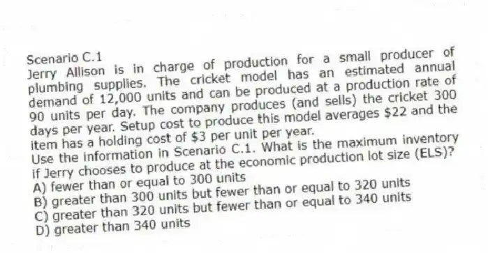 Scenario C.1
Jerry Allison is in charge of production for a small producer of plumbing supplies. The cricket model has an estimated annual demand of 12,000 units and can be produced at a production rate of 90 units per day. The company produces (and sells) the cricket 300 days per year. Setup cost to produce this model averages $22 and the item has a holding cost of $3 per unit per year.
-Use the information in Scenario C.1. What is the maximum inventory if Jerry chooses to produce at the economic production lot size (ELS)?
A) fewer than or equal to 300 units
B) greater than 300 units but fewer than or equal to 320 units
C) greater than 320 units but fewer than or equal to 340 units
D) greater than 340 units
