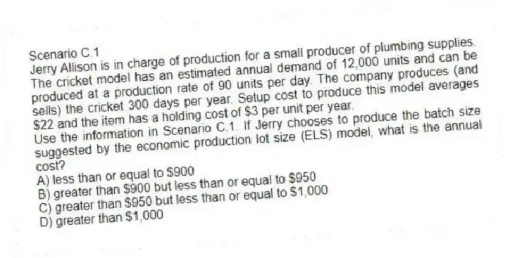 Scenario C.1
Jerry Allison is in charge of production for a small producer of plumbing supplies. The cricket model has an estimated annual demand of 12,000 units and can be produced at a production rate of 90 units per day. The company produces (and sells) the cricket 300 days per year. Setup cost to produce this model averages $22 and the item has a holding cost of $3 per unit per year.
-Use the information in Scenario C.1. If Jerry chooses to produce the batch size suggested by the economic production lot size (ELS) model, what is the annual cost?
A) less than or equal to $900
B) greater than $900 but less than or equal to $950
C) greater than $950 but less than or equal to $1,000
D) greater than $1,000