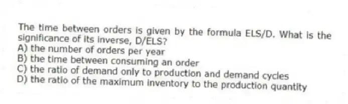 The time between orders is given by the formula ELS/D. What is the significance of its inverse, D/ELS?
A) the number of orders per year
B) the time between consuming an order
C) the ratio of demand only to production and demand cycles
D) the ratio of the maximum inventory to the production quantity