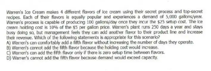 Warren's Ice Cream makes 4 different flavors of ice cream using their secret process and top-secret recipes. Each of their flavors is equally popular and experiences a demand of 5,000 gallons/year. Warren's process is capable of producing 100 gallons/day once they incur the $25 setup cost. The ice cream holding cost is 10% of the $5 per gallon price. Warren's plant runs 250 days a year and stays busy doing so, but management feels they can add another flavor to their product line and increase their revenue. Which of the following statements is appropriate for this scenario?
A) Warren's can comfortably add a fifth flavor without increasing the number of days they operate.
B) Warren's cannot add the fifth flavor because the holding cost would increase.
C) Warren's can add the fifth flavor only if there is zero setup time between flavors.
D) Warren's cannot add the fifth flavor because demand would exceed capacity.