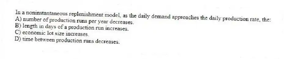 In a noninstantaneous replenishment model, as the daily demand approaches the daily production rate, the:
A) number of production runs per year decreases.
B) length in days of a production run increases.
C) economic lot size increases.
D) time between production runs decreases.