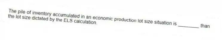 The pile of inventory accumulated in an economic production lot size situation is ________ than the lot size dictated by the ELS calculation.