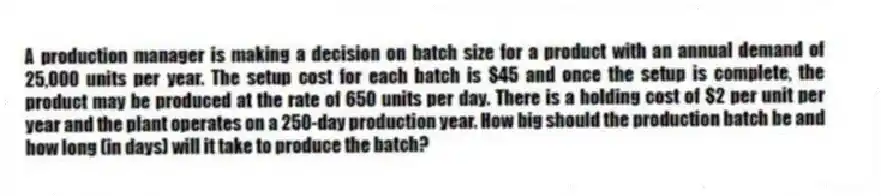 A production manager is making a decision on batch size for a product with an annual demand of 25,000 units per year. The setup cost for each batch is $45 and once the setup is complete, the product may be produced at the rate of 650 units per day. There is a holding cost of $2 per unit per year and the plant operates on a 250-day production year. How big should the production batch be and how long (in days) will it take to produce the batch?