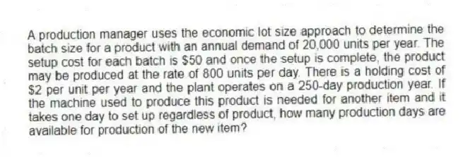 A production manager uses the economic lot size approach to determine the batch size for a product with an annual demand of 20,000 units per year. The setup cost for each batch is $50 and once the setup is complete, the product may be produced at the rate of 800 units per day. There is a holding cost of $2 per unit per year and the plant operates on a 250-day production year. If the machine used to produce this product is needed for another item and it takes one day to set up regardless of product, how many production days are available for production of the new item?