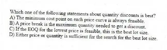Which one of the following statements about quantity discounts is best?
A) The minimum cost point on each price curve is always feasible.
B) A price break is the maximum quantity needed to get a discount.
C) If the EOQ for the lowest price is feasible, this is the best lot size.
D) Either price or quantity is sufficient for the search for the best lot size.