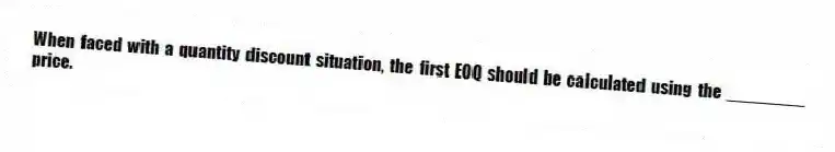 When faced with a quantity discount situation, the first EOQ should be calculated using the ________ price.