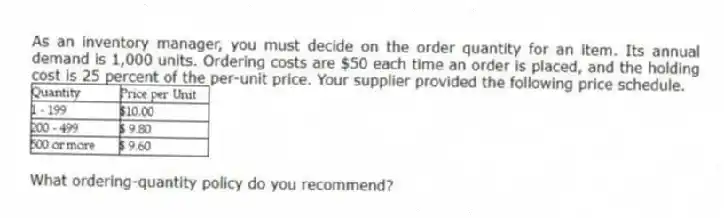 As an inventory manager, you must decide on the order quantity for an item. Its annual demand is 1,000 units. Ordering costs are $50 each time an order is placed, and the holding cost is 25 percent of the per-unit price. Your supplier provided the following price schedule.
What ordering-quantity policy do you recommend?