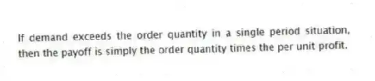 If demand exceeds the order quantity in a single period situation, then the payoff is simply the order quantity times the per unit profit.