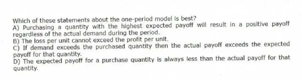 Which of these statements about the one-period model is best?
A) Purchasing a quantity with the highest expected payoff will result in a positive payoff regardless of the actual demand during the period.
B) The loss per unit cannot exceed the profit per unit.
C) If demand exceeds the purchased quantity then the actual payoff exceeds the expected payoff for that quantity.
D) The expected payoff for a purchase quantity is always less than the actual payoff for that quantity.