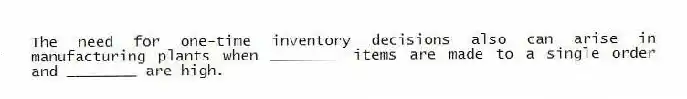The need for one-time inventory decisions also can arise in manufacturing plants when ________ items are made to a single order and ________ are high.