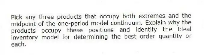 Pick any three products that occupy both extremes and the midpoint of the one-period model continuum. Explain why the products occupy these positions and identify the ideal inventory model for determining the best order quantity or each.