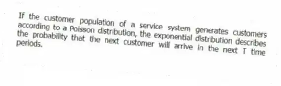 If the customer population of a service system generates customers according to a Poisson distribution, the exponential distribution describes the probability that the next customer will arrive in the next T time periods.