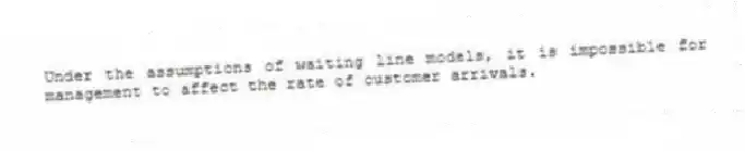 Under the assumptions of waiting line models, it is impossible for management to affect the rate of customer arrivals.