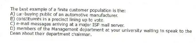 The best example of a finite customer population is the:
A) car-buying public of an automotive manufacturer.
B) constituents in a precinct lining up to vote.
C) e-mail messages arriving at a major ISP mail server.
D) members of the Management department at your university waiting to speak to the Dean about their department chairman.
