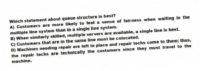 Which statement about queue structure is best?
A) Customers are more likely to feel a sense of fairness when waiting in the multiple line system than in a single line system.
B) When similarly skilled, multiple servers are available, a single line is best.
C) Customers that are in the same line must be colocated.
D) Machines needing repair are left in place and repair techs come to them; thus, the repair techs are technically the customers since they must travel to the machine.