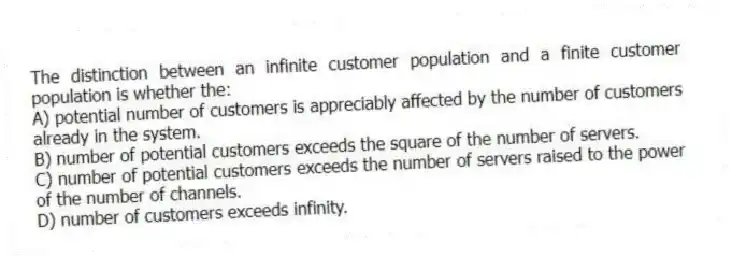The distinction between an infinite customer population and a finite customer population is whether the:
A) potential number of customers is appreciably affected by the number of customers already in the system.
B) number of potential customers exceeds the square of the number of servers.
C) number of potential customers exceeds the number of servers raised to the power of the number of channels.
D) number of customers exceeds infinity.
