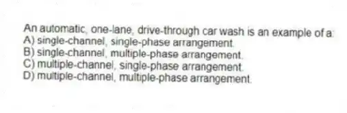 An automatic, one-lane, drive-through car wash is an example of a:
A) single-channel, single-phase arrangement.
B) single-channel, multiple-phase arrangement.
C) multiple-channel, single-phase arrangement.
D) multiple-channel, multiple-phase arrangement.