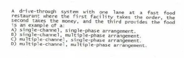 A drive-through system with one lane at a fast food restaurant where the first facility takes the order, the second takes the money, and the third provides the food is an example of a:
A) single-channel, single-phase arrangement.
B) single-channel, multiple-phase arrangement.
C) multiple-channel, single-phase arrangement.
D) multiple-channel, multiple-phase arrangement.