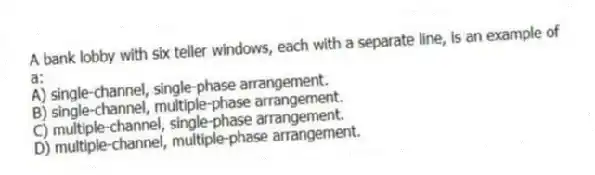A bank lobby with six teller windows, each with a separate line, is an example of a:
A) single-channel, single-phase arrangement.
B) single-channel, multiple-phase arrangement.
C) multiple-channel, single-phase arrangement.
D) multiple-channel, multiple-phase arrangement.