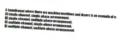 A Laundromat where there are washing machines and dryers is an example of a:
A) single-channel, single-phase arrangement.
B) single-channel, multiple-phase arrangement.
C) multiple-channel, single-phase arrangement.
D) multiple-channel, multiple-phase arrangement.
