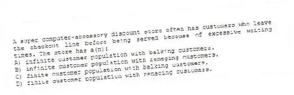A super computer-accessory discount store often has customers who leave the checkout line before being served because of excessive waiting times. The store has a(n):
A) infinite customer population with balking customers.
B) infinite customer population with reneging customers.
C) finite customer population with balking customers.
D) finite customer population with reneging customers.
