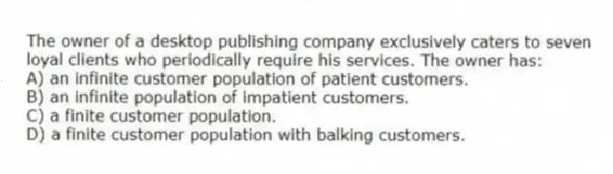 The owner of a desktop publishing company exclusively caters to seven loyal clients who periodically require his services. The owner has:
A) an infinite customer population of patient customers.
B) an infinite population of impatient customers.
C) a finite customer population.
D) a finite customer population with balking customers.