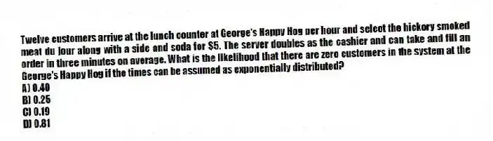 Twelve customers arrive at the lunch counter at George's Happy Hog per hour and select the hickory smoked meat du jour along with a side and soda for $5. The server doubles as the cashier and can take and fill an order in three minutes on average. What is the likelihood that there are zero customers in the system at the George's Happy Hog if the times can be assumed as exponentially distributed?
A) 0.40
B) 0.25
C) 0.19
D) 0.81