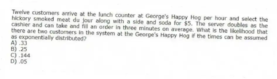 Twelve customers arrive at the lunch counter at George's Happy Hog per hour and select the hickory smoked meat du jour along with a side and soda for $5. The server doubles as the cashier and can take and fill an order in three minutes on average. What is the likelihood that there are two customers in the system at the George's Happy Hog if the times can be assumed as exponentially distributed?
A) .33
B) .25
C) .144
D) .05