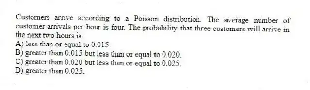 Customers arrive according to a Poisson distribution. The average number of customer arrivals per hour is four. The probability that three customers will arrive in the next two hours is:
A) less than or equal to 0.015.
B) greater than 0.015 but less than or equal to 0.020.
C) greater than 0.020 but less than or equal to 0.025.
D) greater than 0.025.