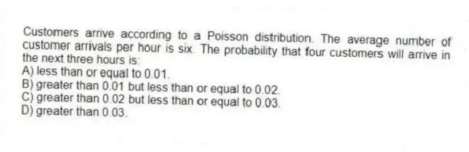 Customers arrive according to a Poisson distribution. The average number of customer arrivals per hour is six. The probability that four customers will arrive in the next three hours is:
A) less than or equal to 0.01.
B) greater than 0.01 but less than or equal to 0.02.
C) greater than 0.02 but less than or equal to 0.03.
D) greater than 0.03.