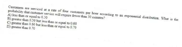 Customers are serviced at a rate of four customers per hour according to an exponential distribution. What is the probability that customer service will require fewer than 30 minutes?
A) less than or equal to 0.50
B) greater than 0.50 but less than or equal to 0.60
C) greater than 0.60 but less than or equal to 0.70
D) greater than 0.70