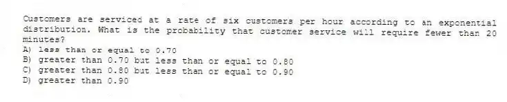 Customers are serviced at a rate of six customers per hour according to an exponential distribution. What is the probability that customer service will require fewer than 20 minutes?
A) less than or equal to 0.70
B) greater than 0.70 but less than or equal to 0.80
C) greater than 0.80 but less than or equal to 0.90
D) greater than 0.90