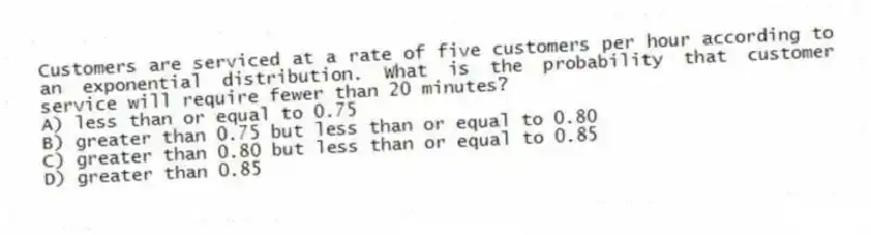 Customers are serviced at a rate of five customers per hour according to an exponential distribution. What is the probability that customer service will require fewer than 20 minutes?
A) less than or equal to 0.75
B) greater than 0.75 but less than or equal to 0.80
C) greater than 0.80 but less than or equal to 0.85
D) greater than 0.85