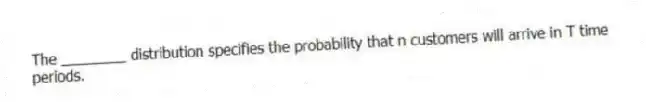 The ________ distribution specifies the probability that n customers will arrive in T time periods.