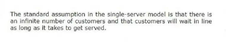 The standard assumption in the single-server model is that there is an infinite number of customers and that customers will wait in line as long as it takes to get served.
