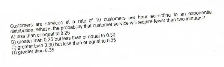 Customers are serviced at a rate of 10 customers per hour according to an exponential distribution. What is the probability that customer service will require fewer than two minutes?
A) less than or equal to 0.25
B) greater than 0.25 but less than or equal to 0.30
C) greater than 0.30 but less than or equal to 0.35
D) greater than 0.35