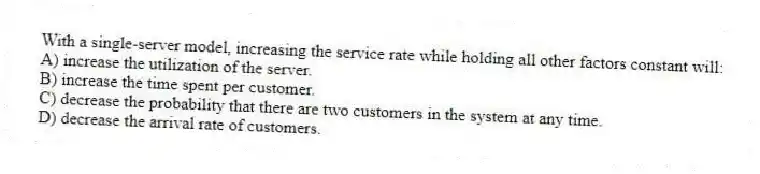 With a single-server model, increasing the service rate while holding all other factors constant will:
A) increase the utilization of the server.
B) increase the time spent per customer.
C) decrease the probability that there are two customers in the system at any time.
D) decrease the arrival rate of customers.