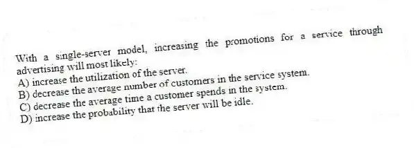 With a single-server model, increasing the promotions for a service through advertising will most likely:
A) increase the utilization of the server.
B) decrease the average number of customers in the service system.
C) decrease the average time a customer spends in the system.
D) increase the probability that the server will be idle.
