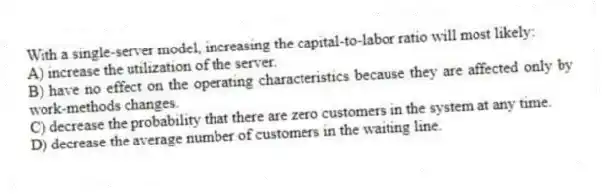 With a single-server model, increasing the capital-to-labor ratio will most likely:
A) increase the utilization of the server.
B) have no effect on the operating characteristics because they are affected only by work-methods changes.
C) decrease the probability that there are zero customers in the system at any time.
D) decrease the average number of customers in the waiting line.