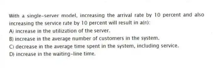 With a single-server model, increasing the arrival rate by 10 percent and also increasing the service rate by 10 percent will result in a(n):
A) increase in the utilization of the server.
B) increase in the average number of customers in the system.
C) decrease in the average time spent in the system, including service.
D) increase in the waiting-line time.
